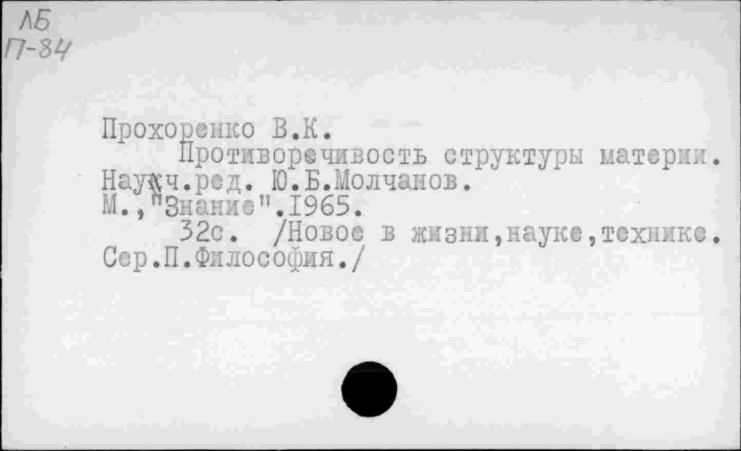 ﻿ЛБ П-Ы
Прохоренко В.К.
Противоречивость структуры материи. Наукч.ред. Ю.Б.Молчанов.
М.."Знание".1965.
32с. /Новое в жизни,науке,технике. Сер.П.Философия./